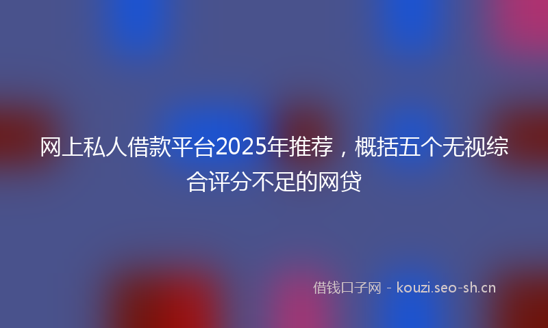 网上私人借款平台2025年推荐，概括五个无视综合评分不足的网贷