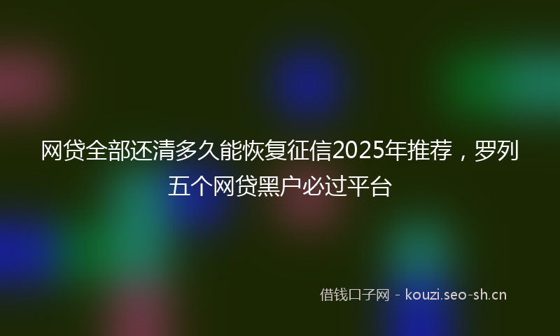 网贷全部还清多久能恢复征信2025年推荐,罗列五个网贷黑户必过平台