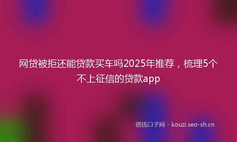 网贷被拒还能贷款买车吗2025年推荐，梳理5个不上征信的贷款app