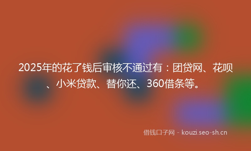 2025年的花了钱后审核不通过有：团贷网、花呗、小米贷款、替你还、360借条等。