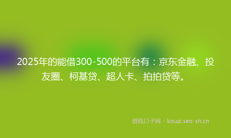 2025年的能借300-500的平台有：京东金融、投友圈、柯基贷、超人卡、拍拍贷等。