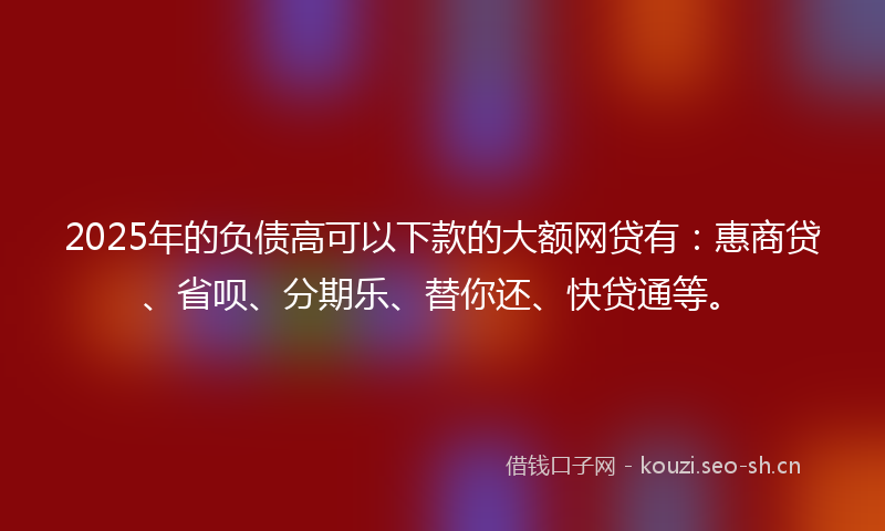 2025年的负债高可以下款的大额网贷有：惠商贷、省呗、分期乐、替你还、快贷通等。