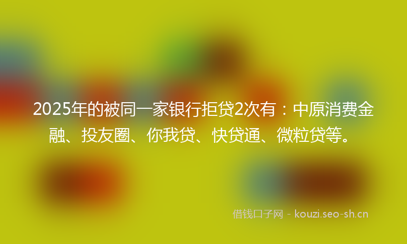 2025年的被同一家银行拒贷2次有：中原消费金融、投友圈、你我贷、快贷通、微粒贷等。
