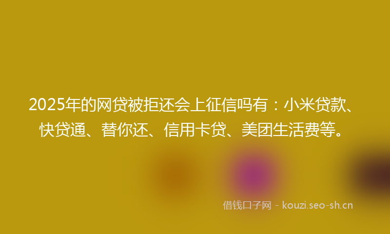 2025年的网贷被拒还会上征信吗有：小米贷款、快贷通、替你还、信用卡贷、美团生活费等。