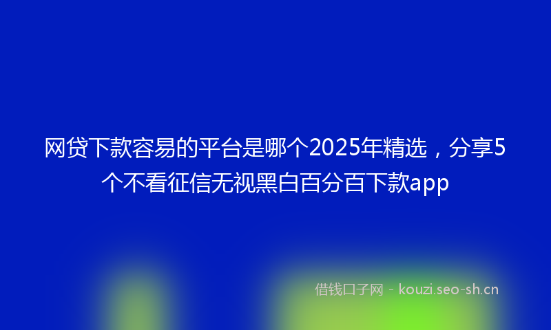 网贷下款容易的平台是哪个2025年精选，分享5个不看征信无视黑白百分百下款app