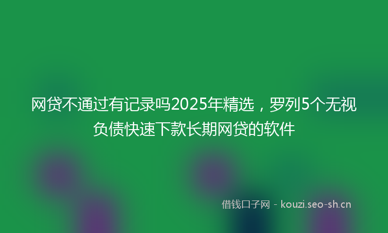 网贷不通过有记录吗2025年精选，罗列5个无视负债快速下款长期网贷的软件