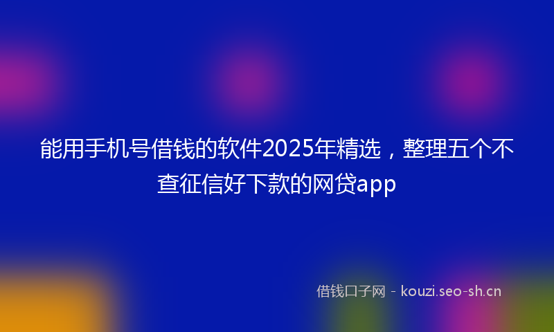 能用手机号借钱的软件2025年精选，整理五个不查征信好下款的网贷app