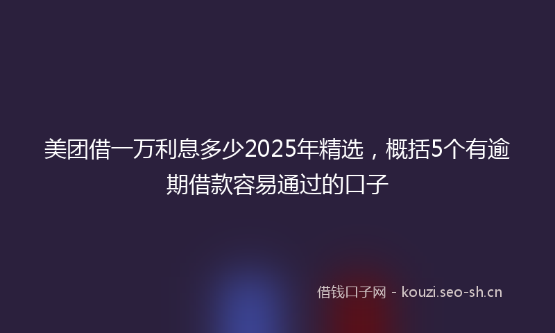 美团借一万利息多少2025年精选，概括5个有逾期借款容易通过的口子