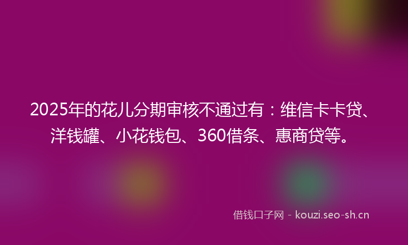 2025年的花儿分期审核不通过有：维信卡卡贷、洋钱罐、小花钱包、360借条、惠商贷等。