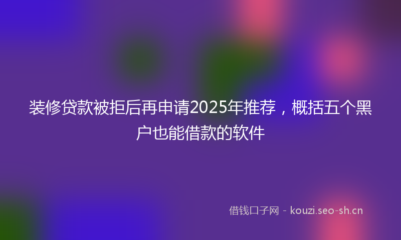 装修贷款被拒后再申请2025年推荐，概括五个黑户也能借款的软件