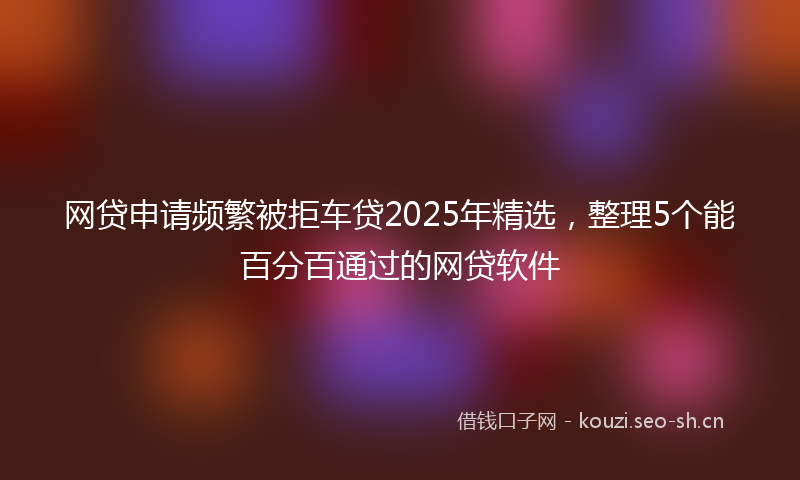 网贷申请频繁被拒车贷2025年精选，整理5个能百分百通过的网贷软件