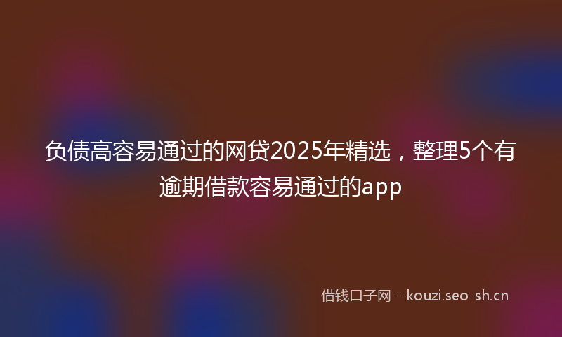 负债高容易通过的网贷2025年精选，整理5个有逾期借款容易通过的app