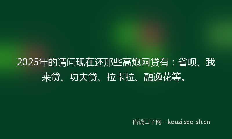 2025年的请问现在还那些高炮网贷有：省呗、我来贷、功夫贷、拉卡拉、融逸花等。