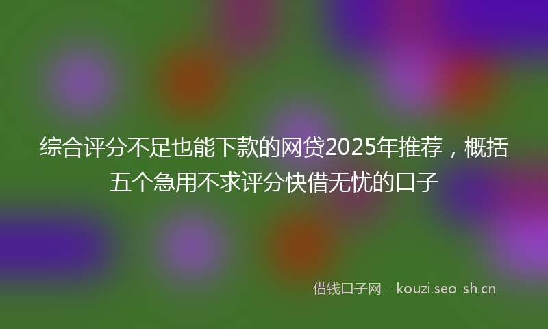 综合评分不足也能下款的网贷2025年推荐，概括五个急用不求评分快借无忧的口子