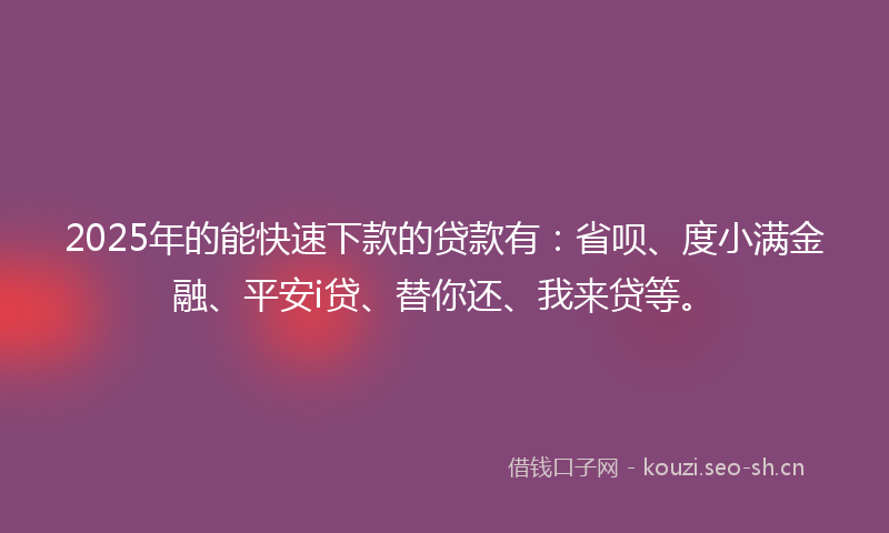 2025年的能快速下款的贷款有：省呗、度小满金融、平安i贷、替你还、我来贷等。