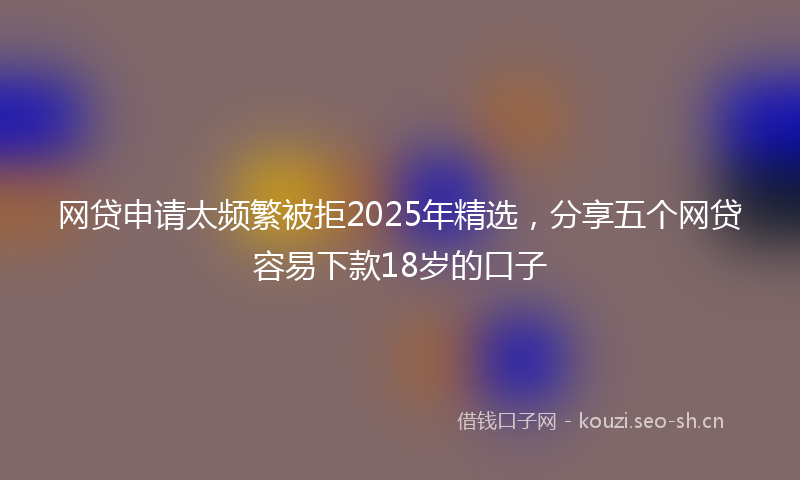 网贷申请太频繁被拒2025年精选，分享五个网贷容易下款18岁的口子