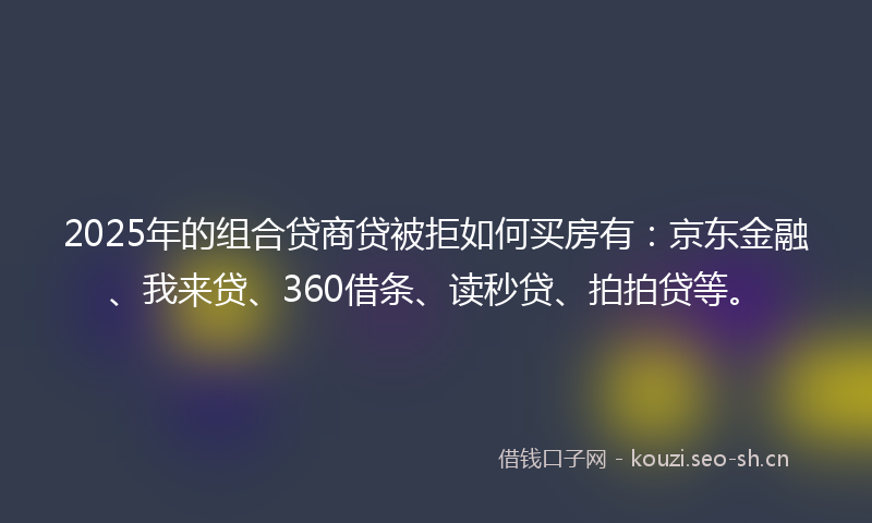 2025年的组合贷商贷被拒如何买房有：京东金融、我来贷、360借条、读秒贷、拍拍贷等。