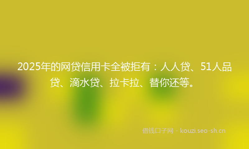 2025年的网贷信用卡全被拒有:人人贷、51人品贷、滴水贷、拉卡拉、替你还等。