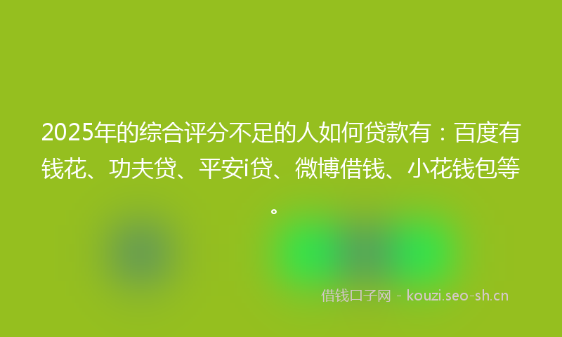 2025年的综合评分不足的人如何贷款有:百度有钱花、功夫贷、平安i贷、微博借钱、小花钱包等。