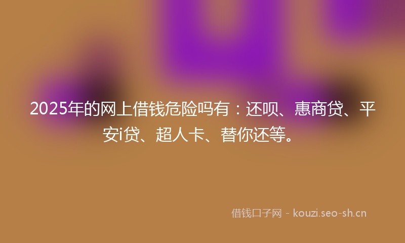 2025年的网上借钱危险吗有：还呗、惠商贷、平安i贷、超人卡、替你还等。