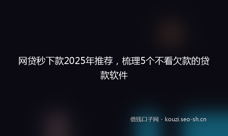 网贷秒下款2025年推荐，梳理5个不看欠款的贷款软件