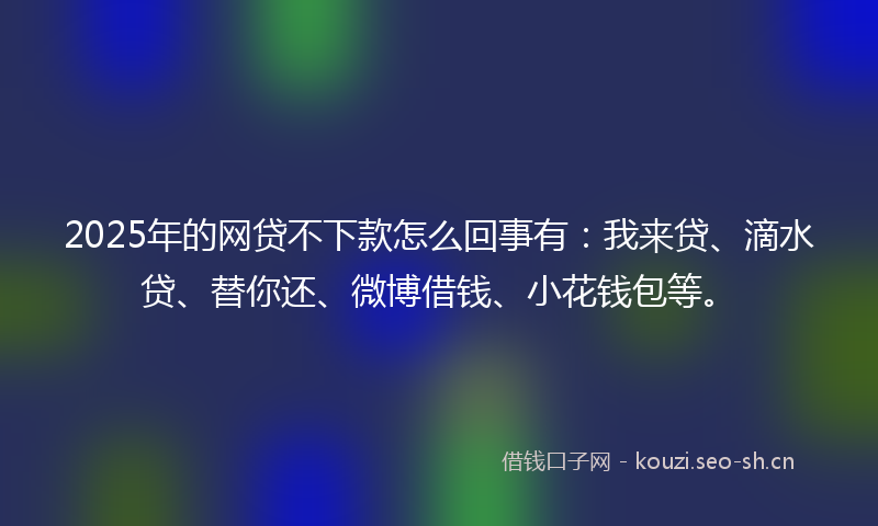 2025年的网贷不下款怎么回事有：我来贷、滴水贷、替你还、微博借钱、小花钱包等。
