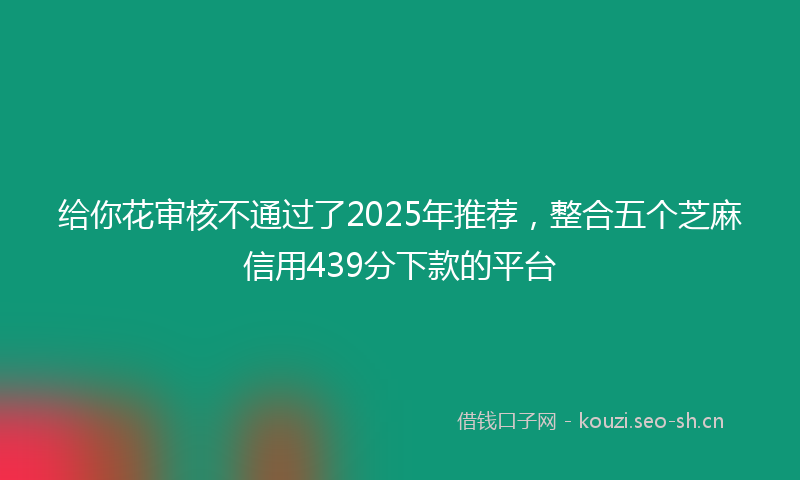 给你花审核不通过了2025年推荐，整合五个芝麻信用439分下款的平台
