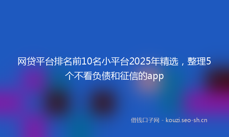 网贷平台排名前10名小平台2025年精选，整理5个不看负债和征信的app