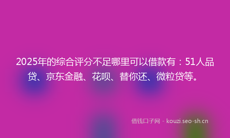 2025年的综合评分不足哪里可以借款有：51人品贷、京东金融、花呗、替你还、微粒贷等。