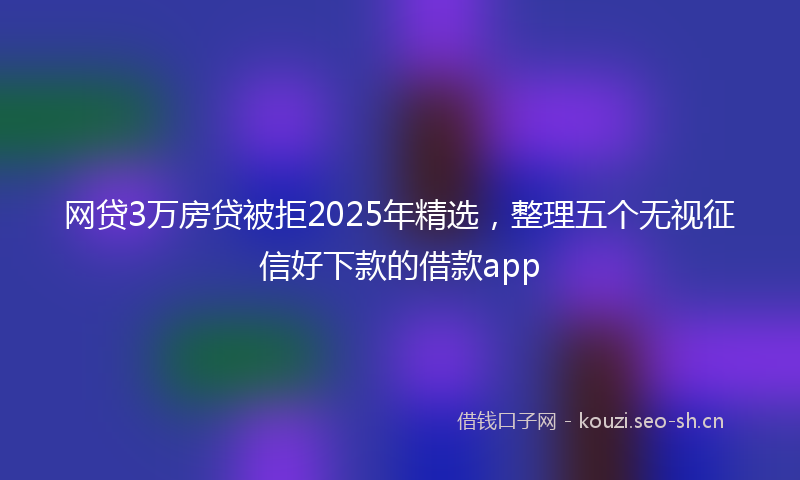 网贷3万房贷被拒2025年精选，整理五个无视征信好下款的借款app