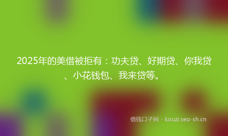 2025年的美借被拒有：功夫贷、好期贷、你我贷、小花钱包、我来贷等。