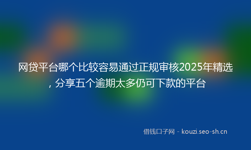 网贷平台哪个比较容易通过正规审核2025年精选,分享五个逾期太多仍可下款的平台
