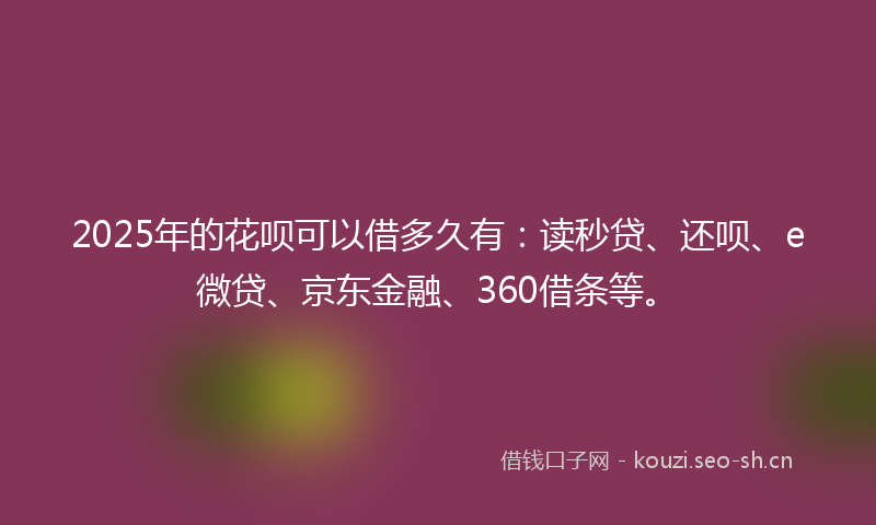 2025年的花呗可以借多久有：读秒贷、还呗、e微贷、京东金融、360借条等。