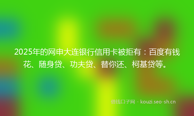 2025年的网申大连银行信用卡被拒有：百度有钱花、随身贷、功夫贷、替你还、柯基贷等。