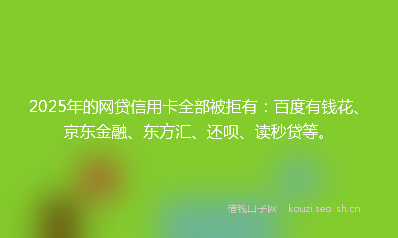 2025年的网贷信用卡全部被拒有：百度有钱花、京东金融、东方汇、还呗、读秒贷等。
