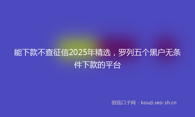 能下款不查征信2025年精选，罗列五个黑户无条件下款的平台