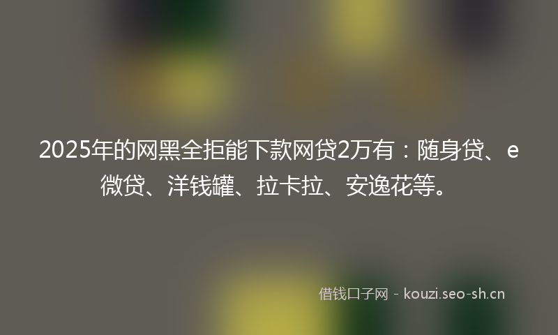 2025年的网黑全拒能下款网贷2万有：随身贷、e微贷、洋钱罐、拉卡拉、安逸花等。