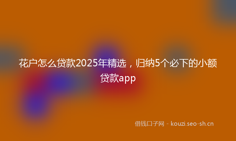 花户怎么贷款2025年精选，归纳5个必下的小额贷款app