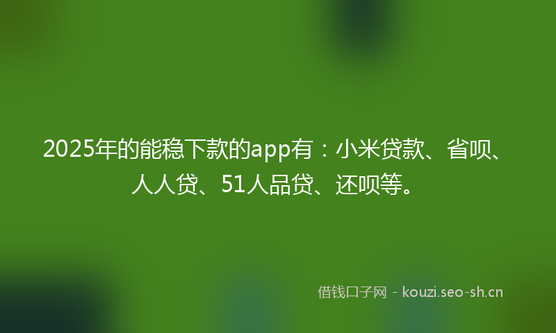 2025年的能稳下款的app有：小米贷款、省呗、人人贷、51人品贷、还呗等。
