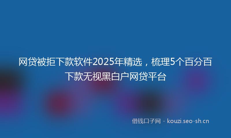 网贷被拒下款软件2025年精选,梳理5个百分百下款无视黑白户网贷平台