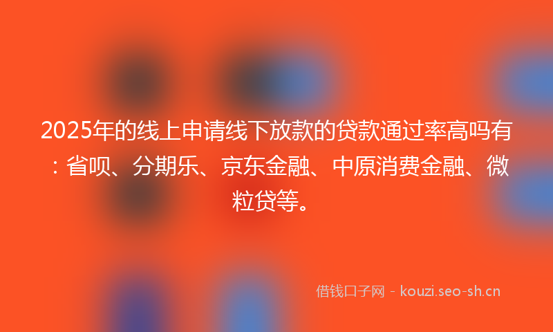 2025年的线上申请线下放款的贷款通过率高吗有：省呗、分期乐、京东金融、中原消费金融、微粒贷等。