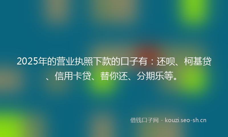2025年的营业执照下款的口子有：还呗、柯基贷、信用卡贷、替你还、分期乐等。
