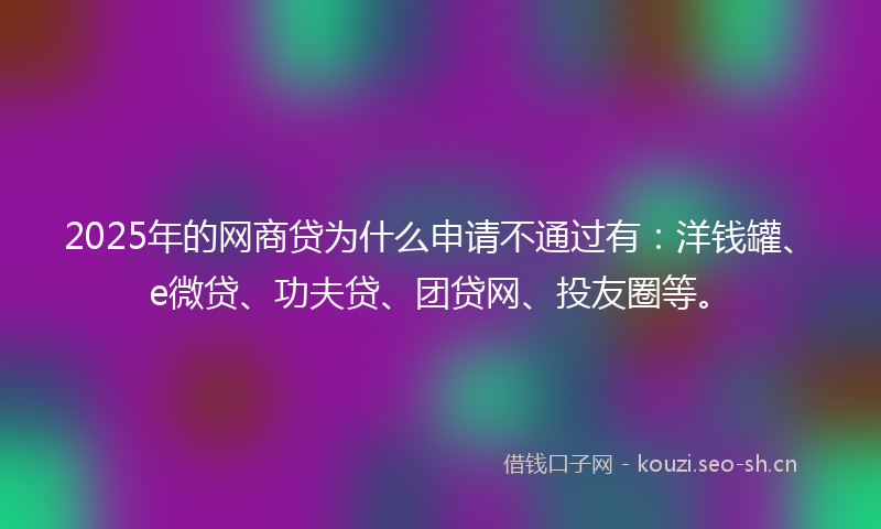 2025年的网商贷为什么申请不通过有：洋钱罐、e微贷、功夫贷、团贷网、投友圈等。