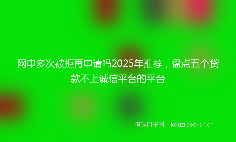 网申多次被拒再申请吗2025年推荐，盘点五个贷款不上诚信平台的平台