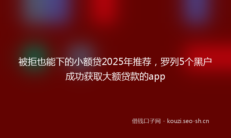 被拒也能下的小额贷2025年推荐，罗列5个黑户成功获取大额贷款的app