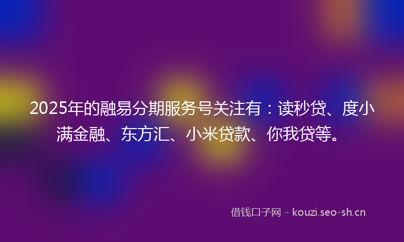2025年的融易分期服务号关注有：读秒贷、度小满金融、东方汇、小米贷款、你我贷等。