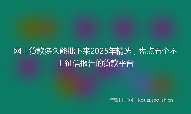 网上贷款多久能批下来2025年精选，盘点五个不上征信报告的贷款平台