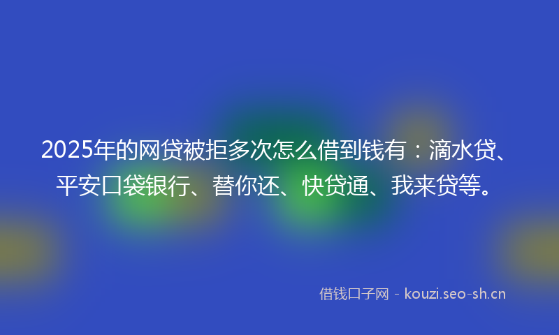 2025年的网贷被拒多次怎么借到钱有：滴水贷、平安口袋银行、替你还、快贷通、我来贷等。