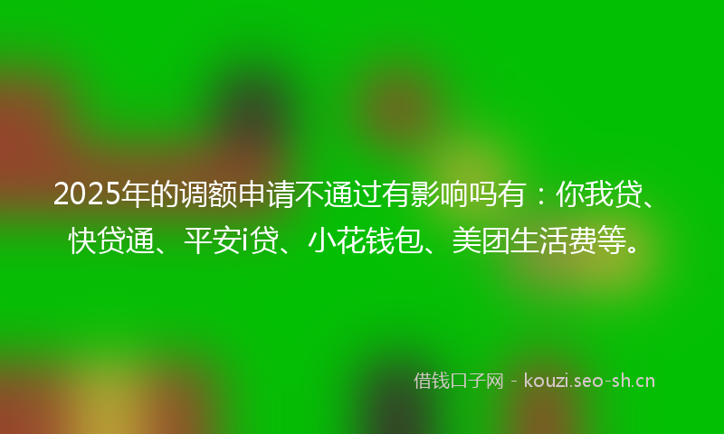 2025年的调额申请不通过有影响吗有：你我贷、快贷通、平安i贷、小花钱包、美团生活费等。