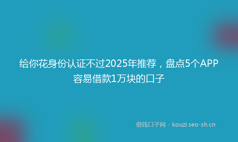 给你花身份认证不过2025年推荐，盘点5个APP容易借款1万块的口子